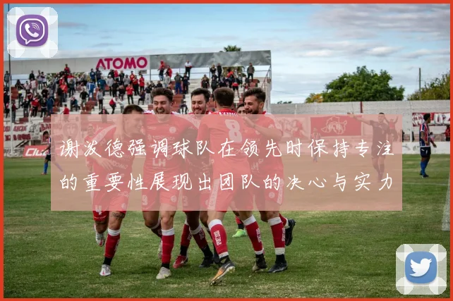 谢泼德强调球队在领先时保持专注的重要性展现出团队的决心与实力
