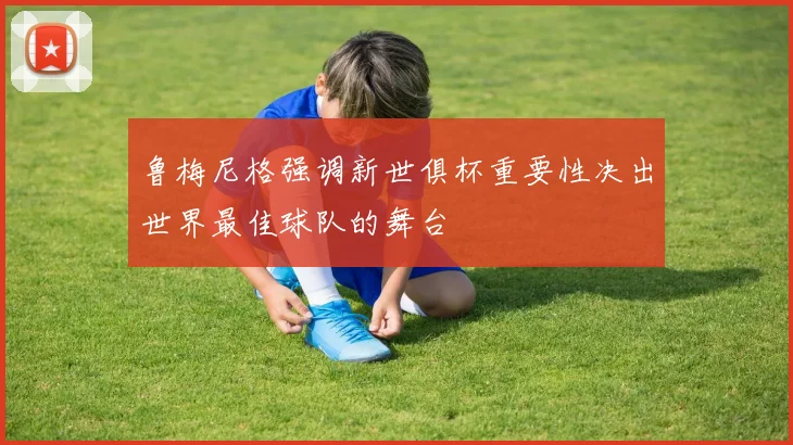 鲁梅尼格强调新世俱杯重要性决出世界最佳球队的舞台