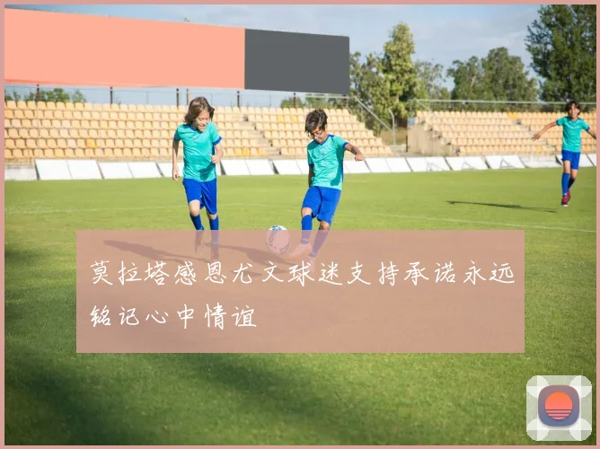 莫拉塔感恩尤文球迷支持承诺永远铭记心中情谊