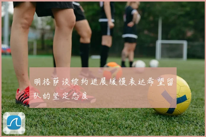 明格萨谈续约进展缓慢表达希望留队的坚定态度