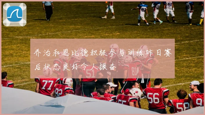 乔治和恩比德积极参与训练昨日赛后状态良好令人振奋