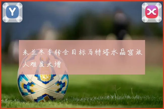 米兰冬季转会目标马特塔水晶宫放人难度大增