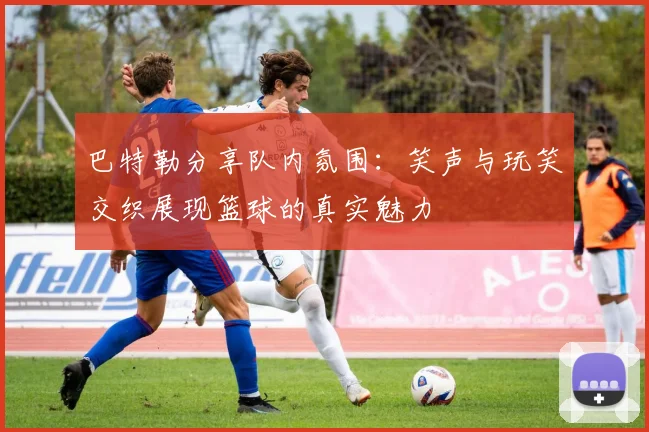巴特勒分享队内氛围：笑声与玩笑交织展现篮球的真实魅力
