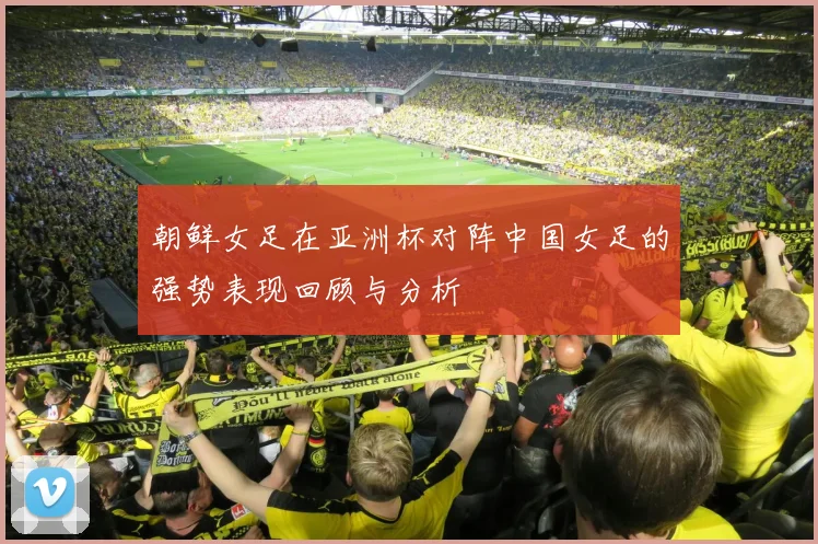 朝鲜女足在亚洲杯对阵中国女足的强势表现回顾与分析