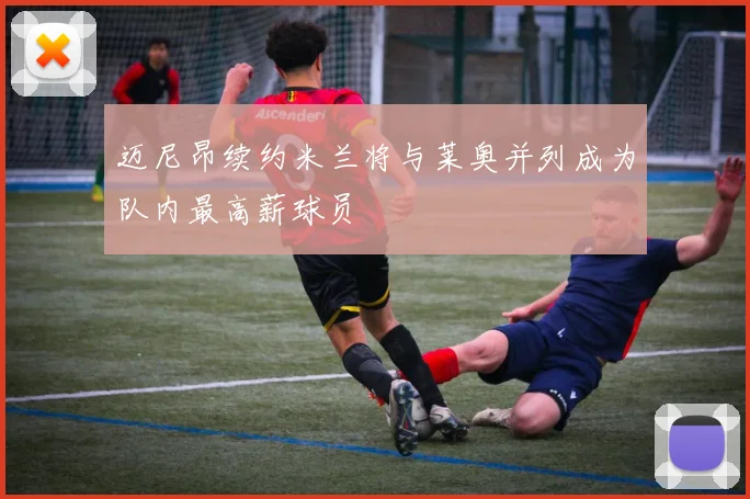 迈尼昂续约米兰将与莱奥并列成为队内最高薪球员