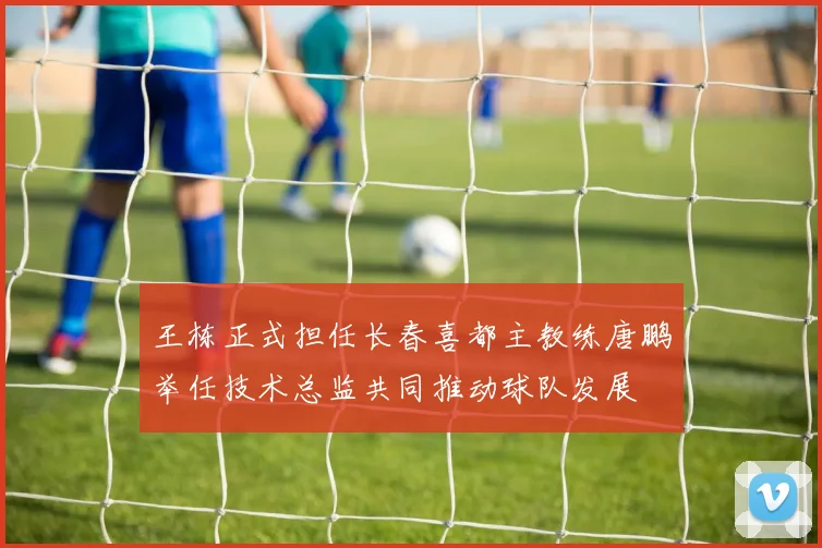 王栋正式担任长春喜都主教练唐鹏举任技术总监共同推动球队发展