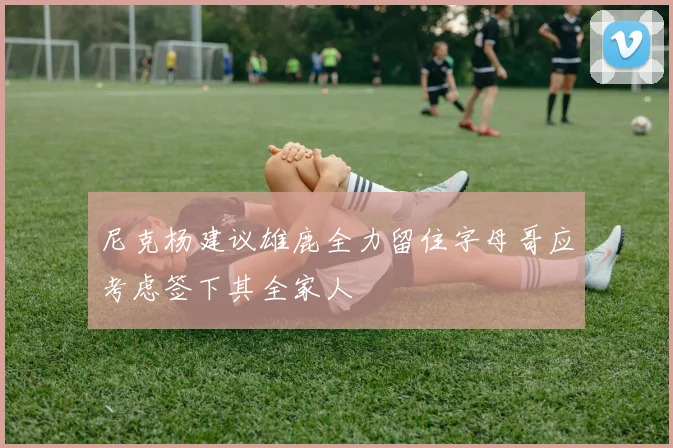 尼克杨建议雄鹿全力留住字母哥应考虑签下其全家人