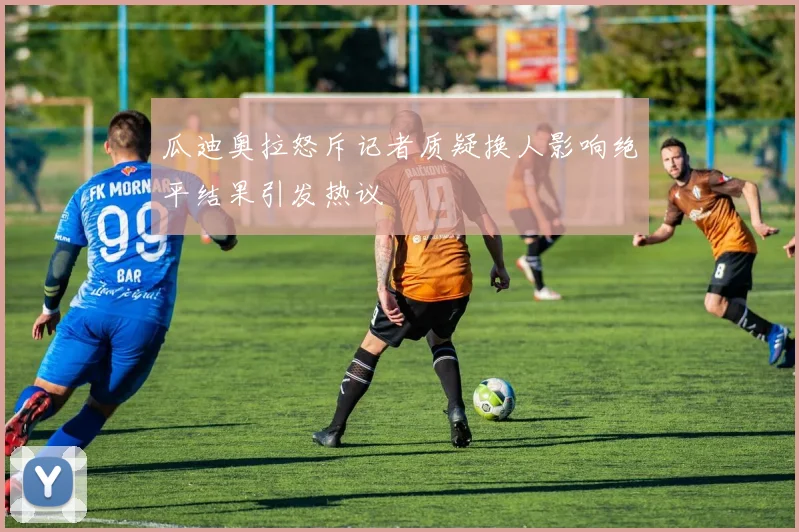 瓜迪奥拉怒斥记者质疑换人影响绝平结果引发热议