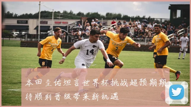 本田圭佑坦言世界杯挑战超预期期待顺利晋级带来新机遇