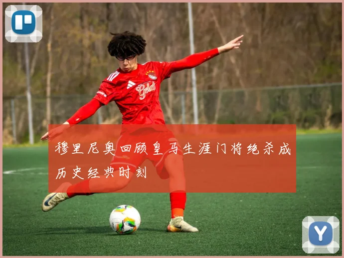 穆里尼奥回顾皇马生涯门将绝杀成历史经典时刻