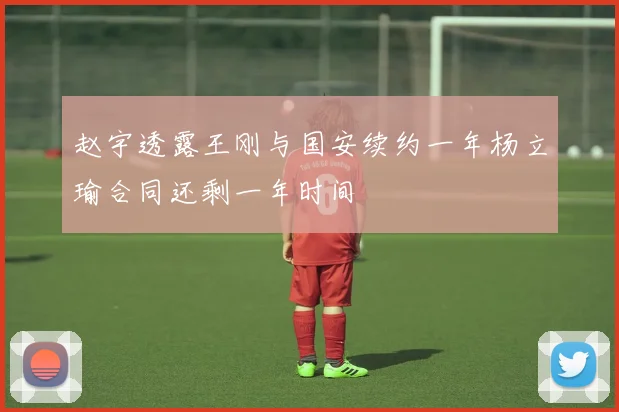 赵宇透露王刚与国安续约一年杨立瑜合同还剩一年时间