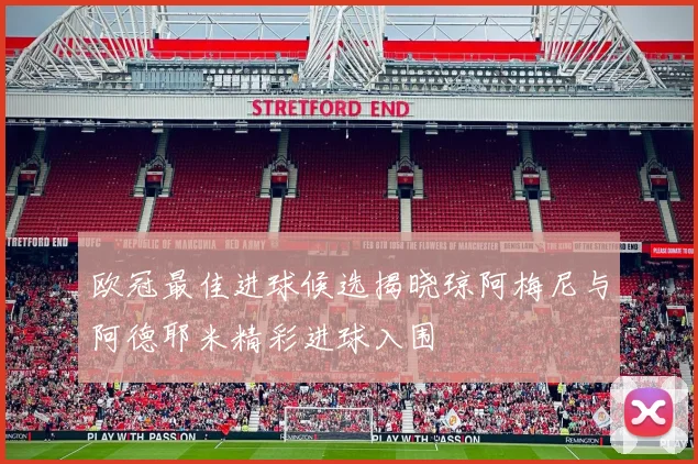 欧冠最佳进球候选揭晓琼阿梅尼与阿德耶米精彩进球入围