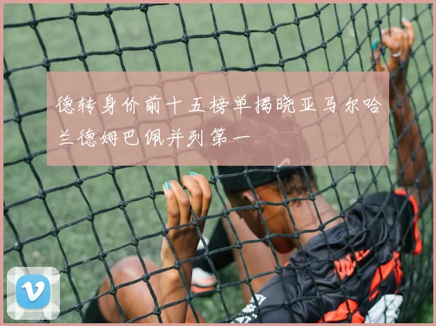 德转身价前十五榜单揭晓亚马尔哈兰德姆巴佩并列第一
