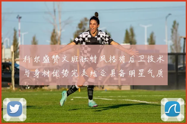科尔盛赞文班独特风格将后卫技术与身材优势完美结合具备明星气质与球队形象