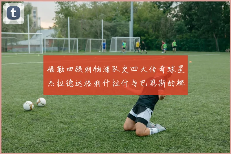 福勒回顾利物浦队史四大传奇球星杰拉德达格利什拉什与巴恩斯的辉煌成就