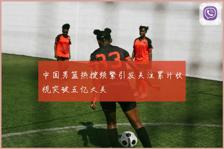 中国男篮热搜频繁引发关注累计收视突破五亿大关