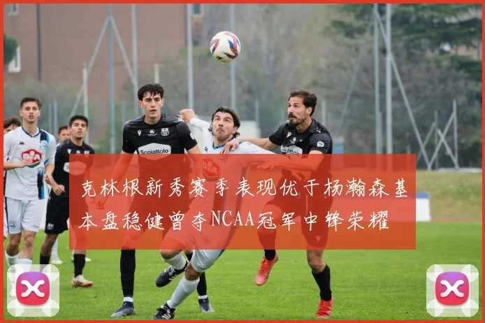 克林根新秀赛季表现优于杨瀚森基本盘稳健曾夺NCAA冠军中锋荣耀