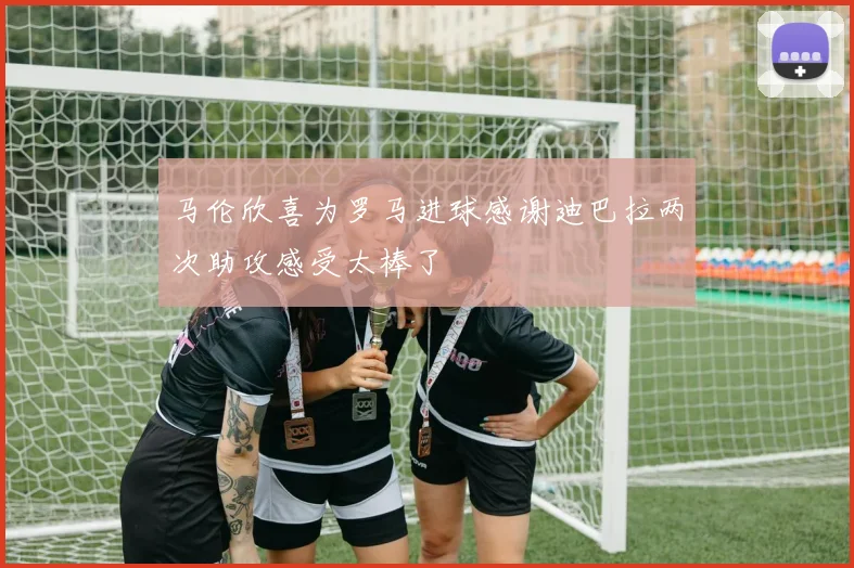 马伦欣喜为罗马进球感谢迪巴拉两次助攻感受太棒了