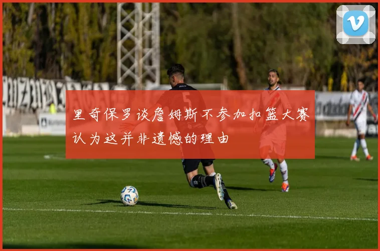 里奇保罗谈詹姆斯不参加扣篮大赛认为这并非遗憾的理由