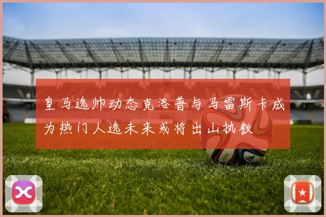 皇马选帅动态克洛普与马雷斯卡成为热门人选未来或将出山执教