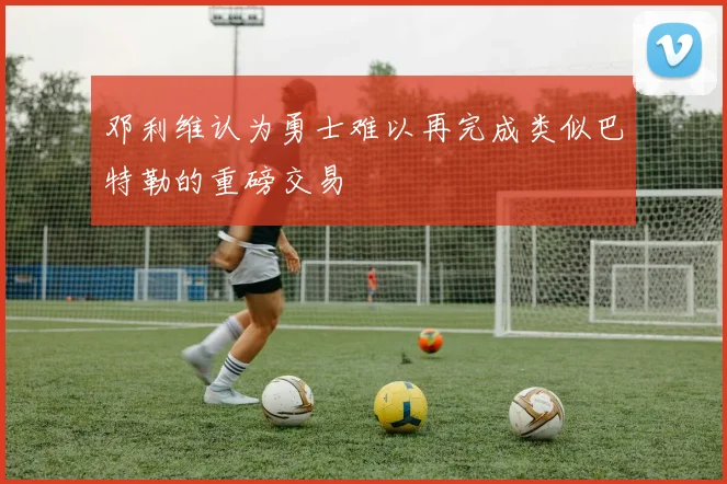 邓利维认为勇士难以再完成类似巴特勒的重磅交易