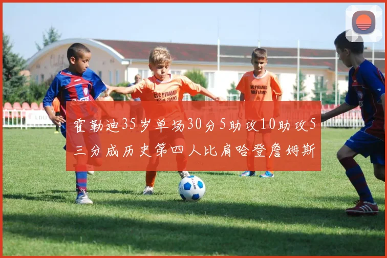 霍勒迪35岁单场30分5助攻10助攻5三分成历史第四人比肩哈登詹姆斯库里