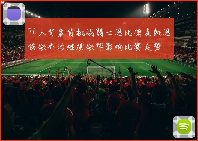 76人背靠背挑战骑士恩比德麦凯恩伤缺乔治继续缺阵影响比赛走势