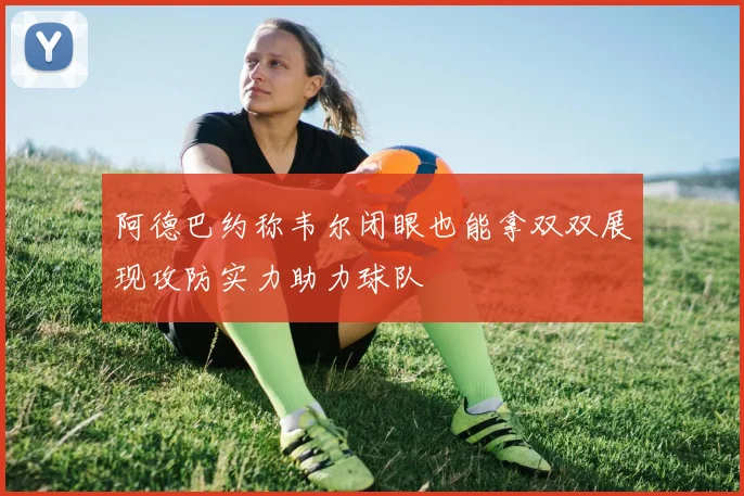 阿德巴约称韦尔闭眼也能拿双双展现攻防实力助力球队